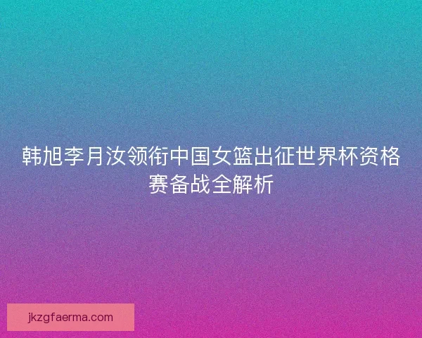 韩旭李月汝领衔中国女篮出征世界杯资格赛备战全解析 韩旭李月汝领衔中国女篮出征世界杯资格赛备战全解析