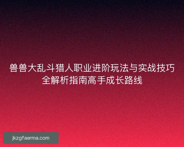 兽兽大乱斗猎人职业进阶玩法与实战技巧全解析指南高手成长路线 兽兽大乱斗猎人职业进阶玩法与实战技巧全解析指南高手成长路线