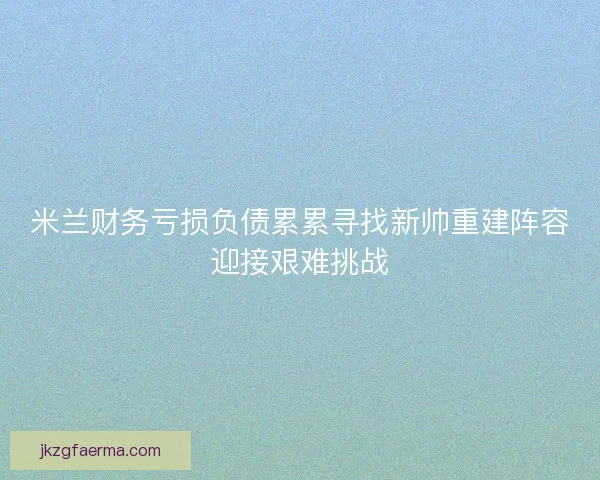 米兰财务亏损负债累累寻找新帅重建阵容迎接艰难挑战