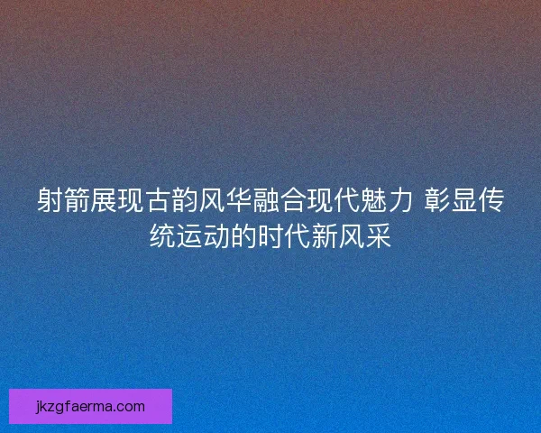 射箭展现古韵风华融合现代魅力 彰显传统运动的时代新风采