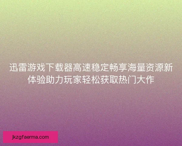 迅雷游戏下载器高速稳定畅享海量资源新体验助力玩家轻松获取热门大作