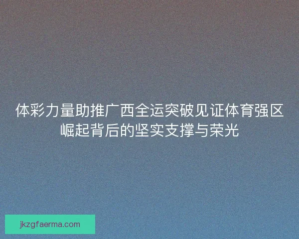 体彩力量助推广西全运突破见证体育强区崛起背后的坚实支撑与荣光 体彩力量助推广西全运突破见证体育强区崛起背后的坚实支撑与荣光