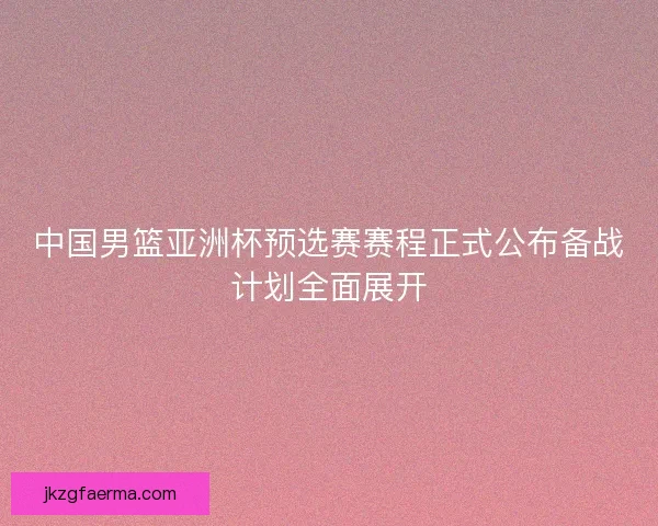 中国男篮亚洲杯预选赛赛程正式公布备战计划全面展开