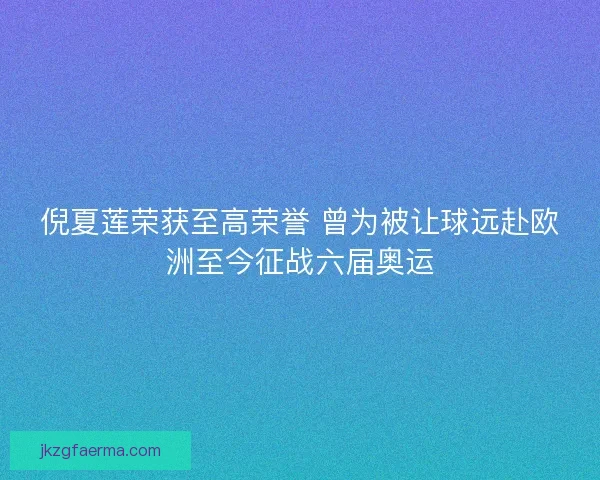 倪夏莲荣获至高荣誉 曾为被让球远赴欧洲至今征战六届奥运 倪夏莲荣获至高荣誉 曾为被让球远赴欧洲至今征战六届奥运