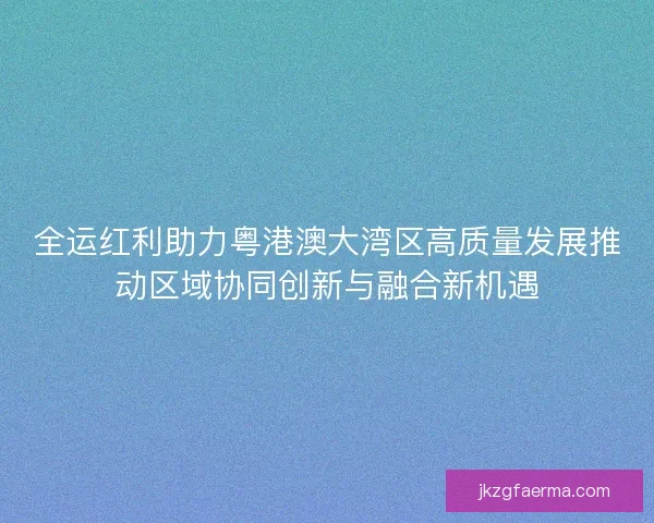 全运红利助力粤港澳大湾区高质量发展推动区域协同创新与融合新机遇 全运红利助力粤港澳大湾区高质量发展推动区域协同创新与融合新机遇